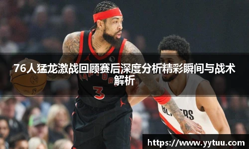 76人猛龙激战回顾赛后深度分析精彩瞬间与战术解析